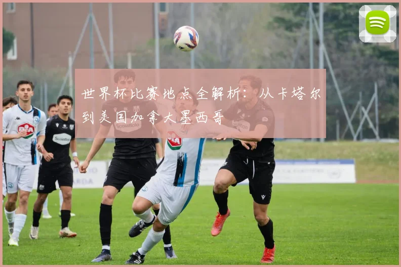 世界杯比赛地点全解析:从卡塔尔到美国加拿大墨西哥