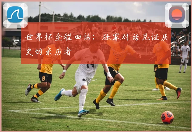 世界杯全程回访：独家对话见证历史的亲历者