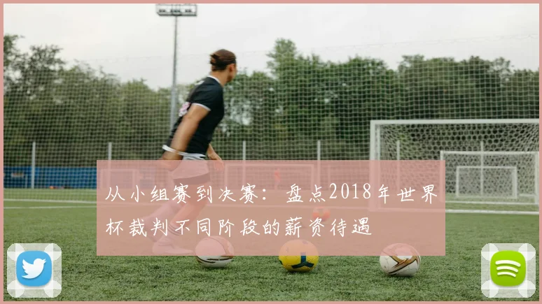 从小组赛到决赛：盘点2018年世界杯裁判不同阶段的薪资待遇