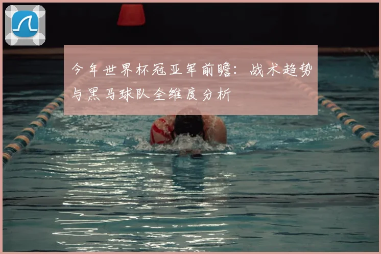 今年世界杯冠亚军前瞻:战术趋势与黑马球队全维度分析