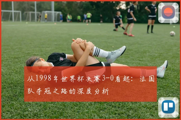从1998年世界杯决赛3-0看起:法国队夺冠之路的深度分析