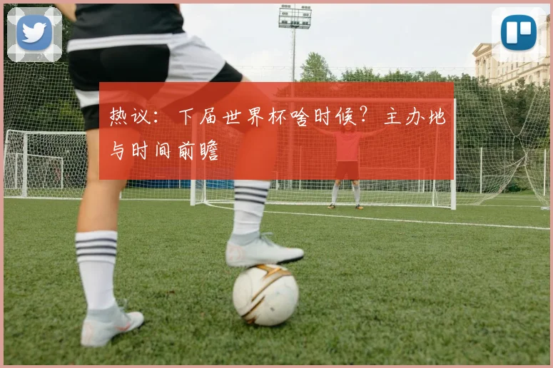 热议：下届世界杯啥时候？主办地与时间前瞻