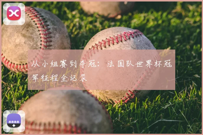 从小组赛到夺冠:法国队世界杯冠军征程全记录