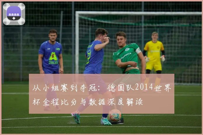 从小组赛到夺冠:德国队2014世界杯全程比分与数据深度解读