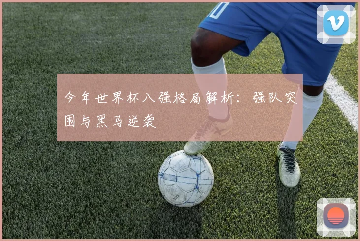 今年世界杯八强格局解析:强队突围与黑马逆袭