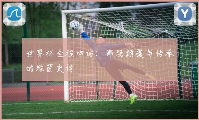 世界杯全程回访:那场颠覆与传承的绿茵史诗