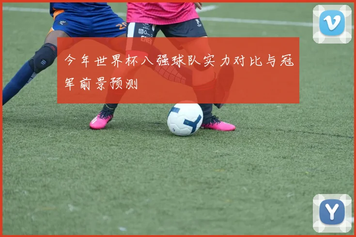 今年世界杯八强球队实力对比与冠军前景预测