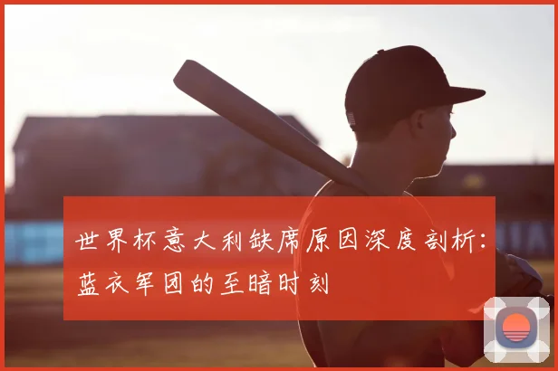 世界杯意大利缺席原因深度剖析:蓝衣军团的至暗时刻