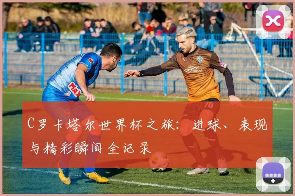 C罗卡塔尔世界杯之旅:进球、表现与精彩瞬间全记录