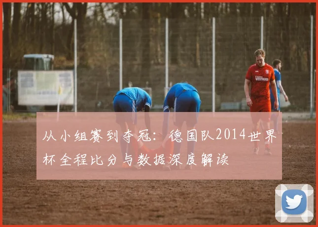 从小组赛到夺冠:德国队2014世界杯全程比分与数据深度解读