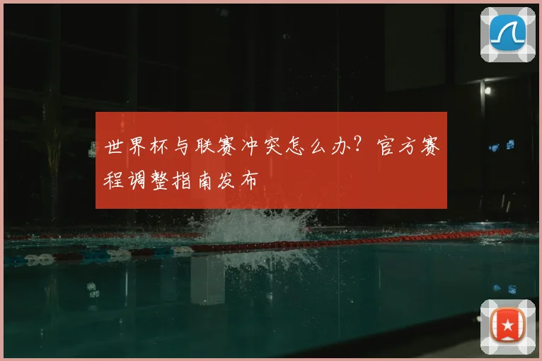 世界杯与联赛冲突怎么办?官方赛程调整指南发布