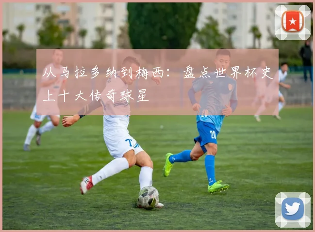 从马拉多纳到梅西:盘点世界杯史上十大传奇球星